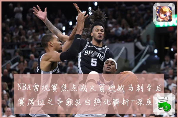 NBA常规赛焦点战火箭迎战马刺季后赛席位之争愈发白热化解析-深度解析