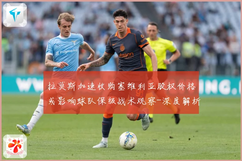 拉莫斯加速收购塞维利亚股权价格或影响球队保级战术观察-深度解析