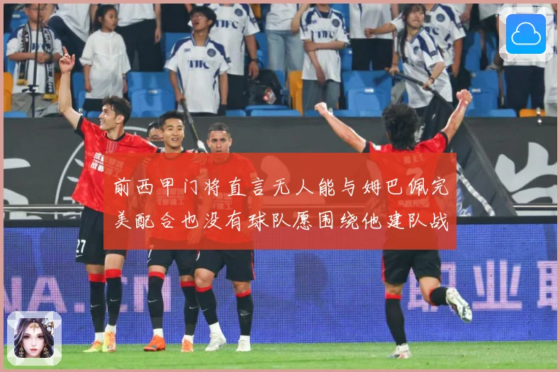 前西甲门将直言无人能与姆巴佩完美配合也没有球队愿围绕他建队战术观察-深度解析
