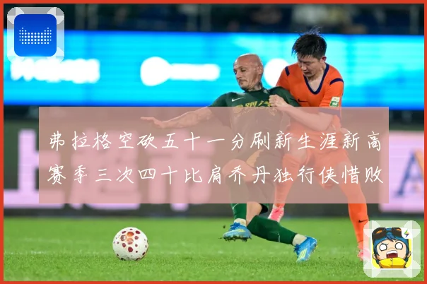 弗拉格空砍五十一分刷新生涯新高赛季三次四十比肩乔丹独行侠惜败赛场复盘-深度解析